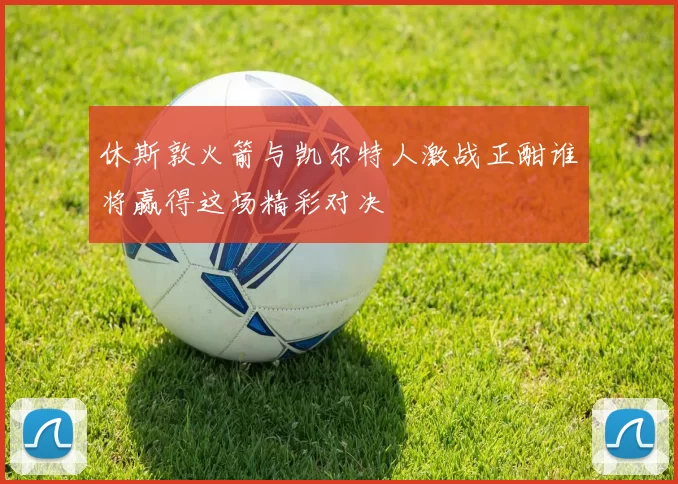 休斯敦火箭与凯尔特人激战正酣谁将赢得这场精彩对决