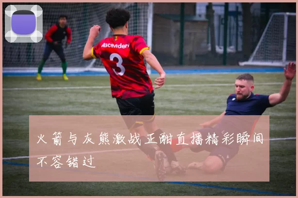 火箭与灰熊激战正酣直播精彩瞬间不容错过