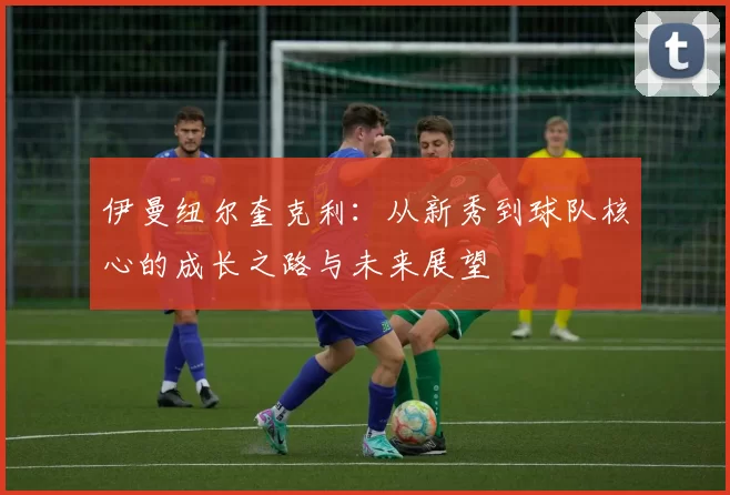 伊曼纽尔奎克利：从新秀到球队核心的成长之路与未来展望