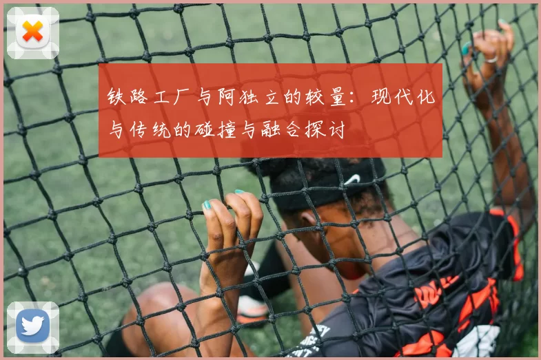 铁路工厂与阿独立的较量：现代化与传统的碰撞与融合探讨