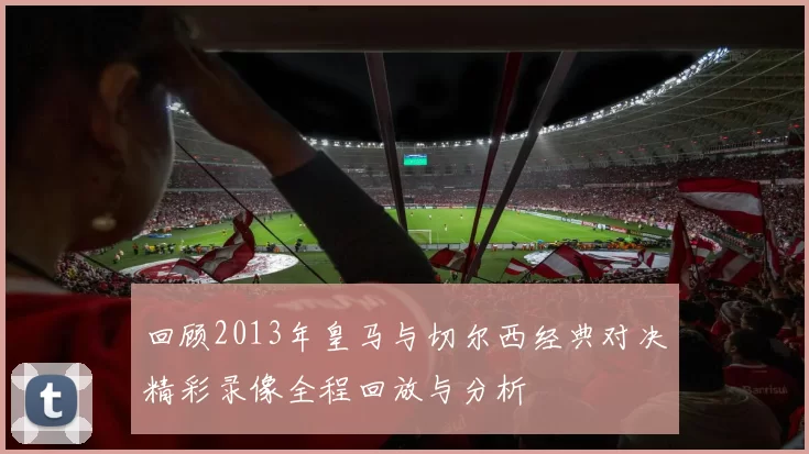 回顾2013年皇马与切尔西经典对决精彩录像全程回放与分析