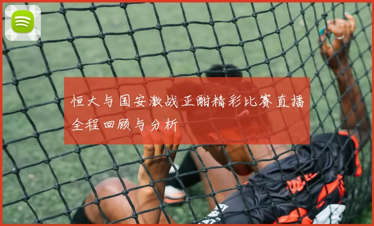 恒大与国安激战正酣精彩比赛直播全程回顾与分析