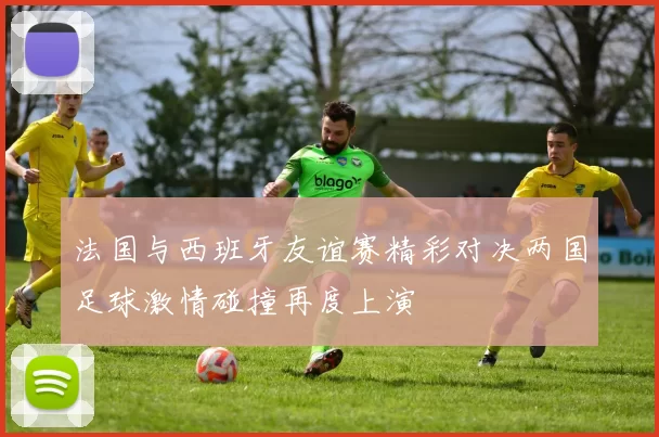 法国与西班牙友谊赛精彩对决两国足球激情碰撞再度上演