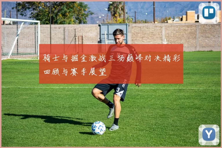 骑士与掘金激战三场巅峰对决精彩回顾与赛季展望