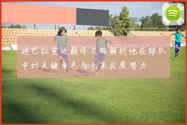 迪巴拉重返巅峰之路解析他在球队中的关键角色与未来发展潜力