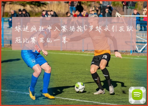 球迷疯狂冲入赛场抢C罗球衣引发欧冠比赛混乱一幕