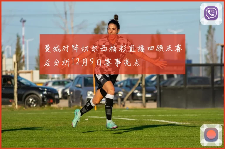 曼城对阵切尔西精彩直播回顾及赛后分析12月9日赛事亮点