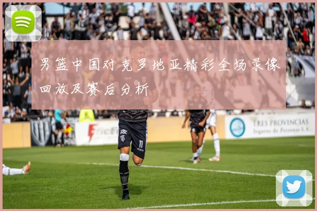 男篮中国对克罗地亚精彩全场录像回放及赛后分析