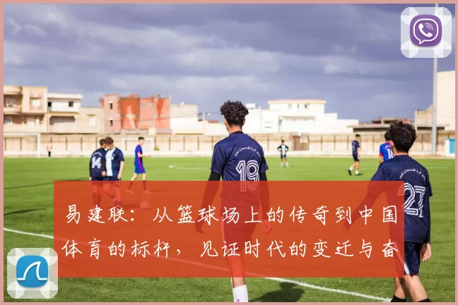 易建联：从篮球场上的传奇到中国体育的标杆，见证时代的变迁与奋斗精神