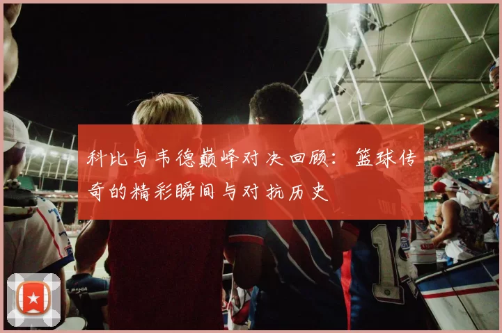 科比与韦德巅峰对决回顾：篮球传奇的精彩瞬间与对抗历史